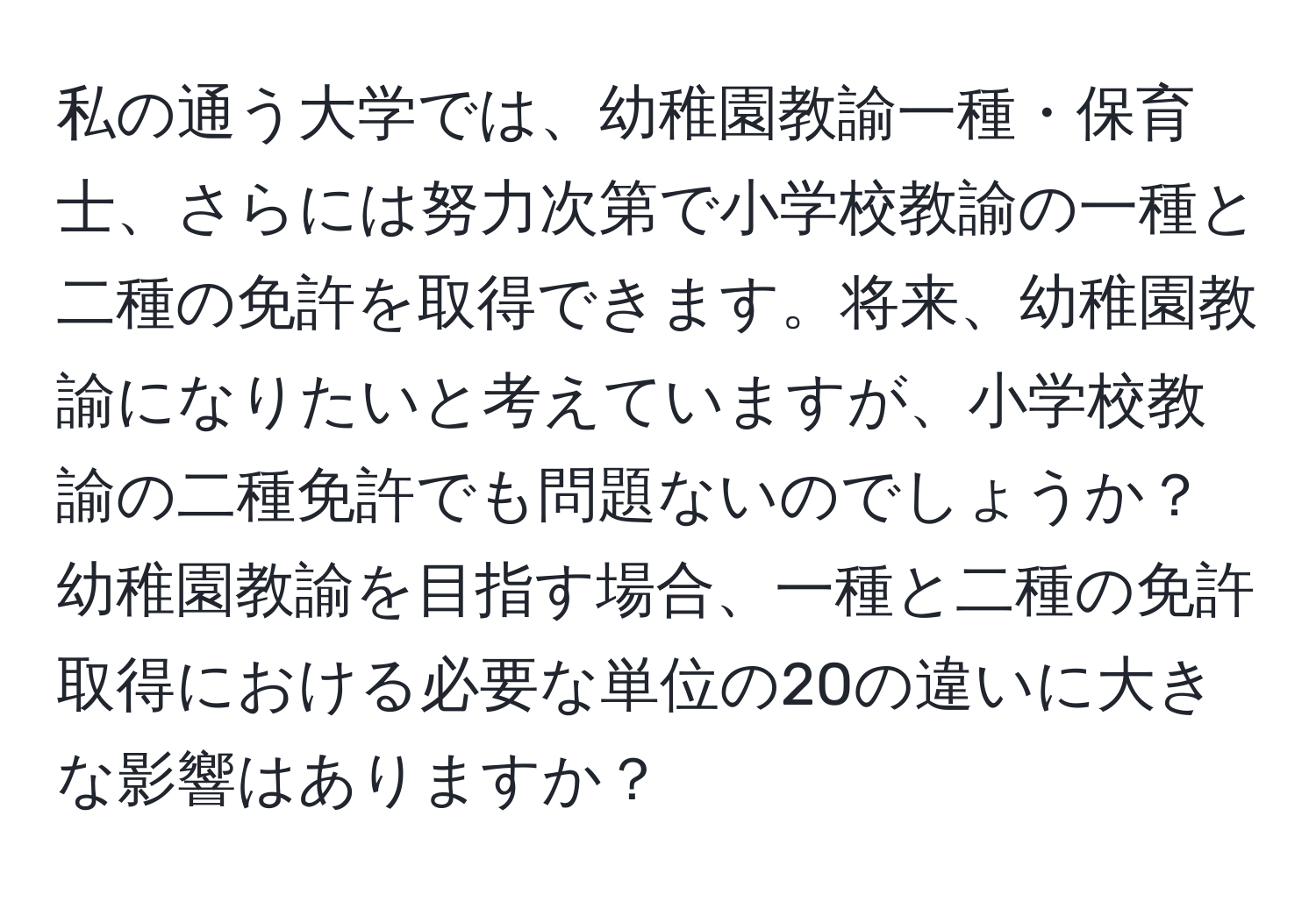 私の通う大学では、幼稚園教諭一種・保育士、さらには努力次第で小学校教諭の一種と二種の免許を取得できます。将来、幼稚園教諭になりたいと考えていますが、小学校教諭の二種免許でも問題ないのでしょうか？幼稚園教諭を目指す場合、一種と二種の免許取得における必要な単位の20の違いに大きな影響はありますか？