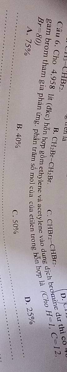 CH3- CHBr2.
D.
B. CH_2Br-CH_2Br. C. CHBr2−CHBr2
Câu 6. Cho 4,958 lít (đkc) hỗn
ene và acetylene vào dung dịch bromine dự thì có 4
gam brom tham gia phản ứng. phần trăm số mol của của etilen trong hỗn hợp là (Cho
H=1, C=12,
Br=80)
D. 25%
A. 75% B. 40%
C. 50%