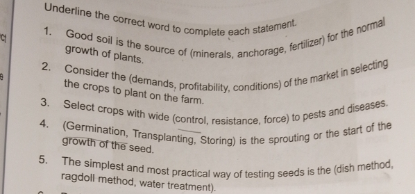 Underline the correct word to complete each statement. 
1. Good soil is the source of (minerals, anchorage, fertilizer) for the normal 
Cf growth of plants. 
2. Consider the (demands, profitability, conditions) of the market in selecting 
the crops to plant on the farm. 
3. Select crops with wide (control, resistance, force) to pests and diseases 
4. (Germination, Transplanting, Storing) is the sprouting or the start of the 
growth of the seed. 
5. The simplest and most practical way of testing seeds is the (dish method 
ragdoll method, water treatment).