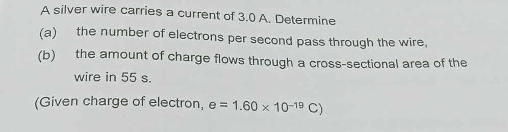 A silver wire carries a current of 3.0 A. Determine 
(a) the number of electrons per second pass through the wire, 
(b) the amount of charge flows through a cross-sectional area of the 
wire in 55 s. 
(Given charge of electron, e=1.60* 10^(-19)C)