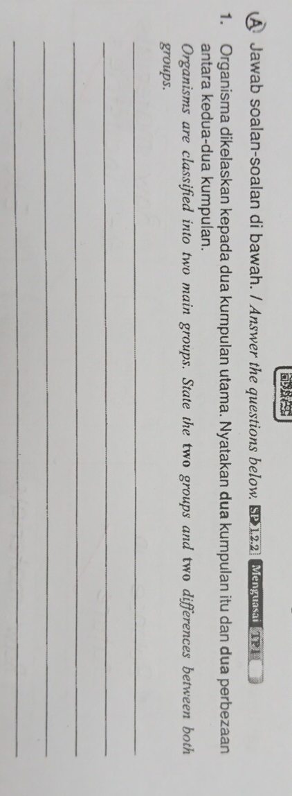 A Jawab soalan-soalan di bawah. / Answer the questions below, SP 12.2) Mey TP 
1. Organisma dikelaskan kepada dua kumpulan utama. Nyatakan dua kumpulan itu dan dua perbezaan 
antara kedua-dua kumpulan. 
Organisms are classified into two main groups. State the two groups and two differences between both 
groups. 
_ 
_ 
_ 
_ 
_