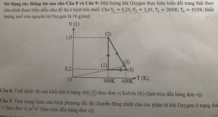 Sử dụng các thông tin sau cho Câu 8 và Câu 9: Một lượng khí Oxygen thực hiện biến đồi trạng thái theo
chu trình được biểu diễn như đồ thị ở hình bên dưới. Cho V_1=0,2ell; V_2=1,0ell; T_1=300K; T_4=450K; khối
lượng mol của nguyên tử Oxygen là 16 g/mol.
V(ell )
1,0
(2)
0,2 (1)
(3)
(4)
0 450K T(K)
300K
Câu 8. Tính nhiệt độ của khối khí ở trạng thái (3) theo đơn vị Kelvin (K) (làm tròn đến hàng đơn vị).
Câu 9. Tính trung bình của bình phương tốc độ chuyển động nhiệt của các phân tử khí Oxygen ở trạng thá
(1) theo dơn vị m^2/s^2 (làm tròn đến hàng đơn vị).