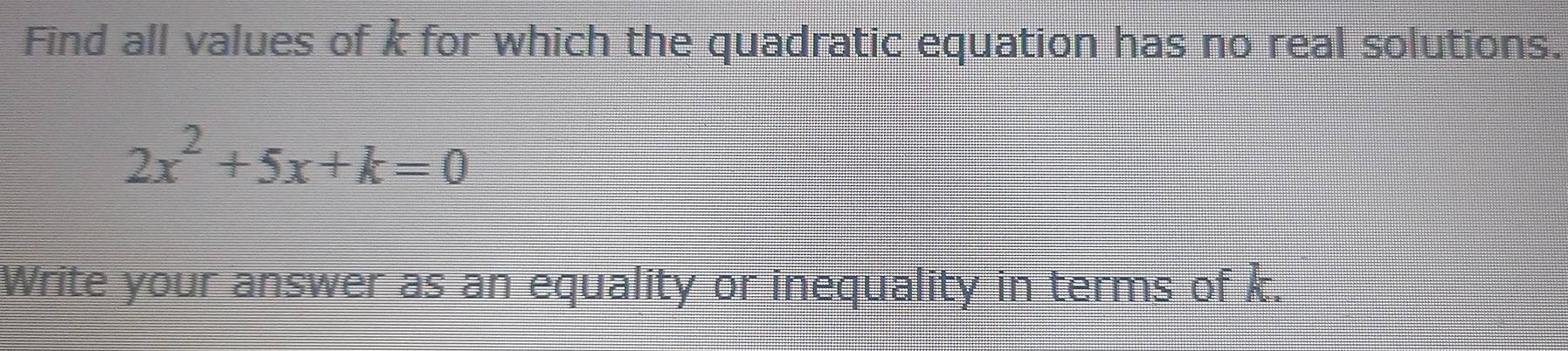 Find all values of k for which the quadratic equation has no real solutions.
2x^2+5x+k=0
Write your answer as an equality or inequality in terms of k.