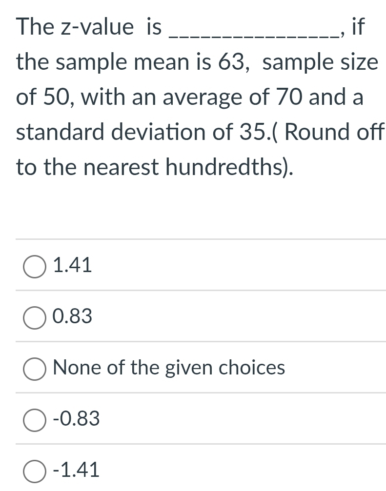 The z-value is _, if
the sample mean is 63, sample size
of 50, with an average of 70 and a
standard deviation of 35.( Round off
to the nearest hundredths).
1.41
0.83
None of the given choices
-0.83
-1.41