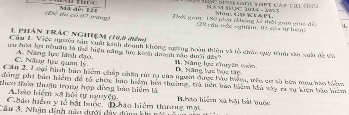 Nh thức
Hộn Hộc sinh giỏi thpt cáp trường
NăM HỌC 2024 - 2025
Môn: GD KT&PL
(Đề thi có 07 trang)
Mã đề: 121 Thời gian: 180 phút (không kể thời gian giao đề)
(28 câu trắc nghiệm; 05 câu tự luận)
I. PHÀN TRÁC NGHIỆM (10, 0 điễm)
Câu 1. Việc người sản xuất kinh doanh không ngừng hoàn thiện và tổ chức quy trình sản xuất để tối
lưu hóa lợi nhuận là thể hiện năng lực kinh doanh nào dưới đây?
A. Năng lực lãnh đạo. B. Năng lực chuyên môn.
C. Năng lực quản lý. D. Năng lực học tập.
Câu 2. Loại hình bảo hiểm chấp nhận rủi ro của người được bảo hiểm, trên cơ sở bên mua bảo hiểm
đóng phí bảo hiểm đề tổ chức bảo hiểm bồi thường, trả tiền bảo hiểm khi xảy ra sự kiện bảo hiểm
theo thỏa thuận trong hợp đồng bảo hiểm là
A.bảo hiểm xã hội tự nguyện. B.bảo hiểm xã hội bắt buộc.
C.bảo hiểm y tế bắt buộc. D.bảo hiểm thương mại.
Câu 3. Nhận định nào dưới đây đúng khi nói