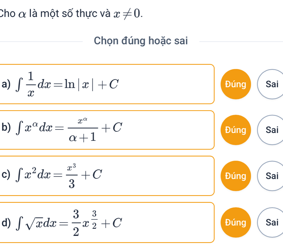 Cho α là một số thực và x!= 0. 
Chọn đúng hoặc sai
a) ∈t  1/x dx=ln |x|+C Đúng Sai
b) ∈t x^(alpha)dx= x^(alpha)/alpha +1 +C Đúng Sai
c) ∈t x^2dx= x^3/3 +C Đúng Sai
d) ∈t sqrt(x)dx= 3/2 x^(frac 3)2+C Đúng Sai