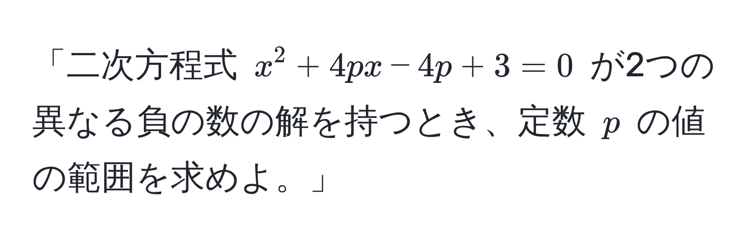 「二次方程式 $x^2 + 4px - 4p + 3 = 0$ が2つの異なる負の数の解を持つとき、定数 $p$ の値の範囲を求めよ。」