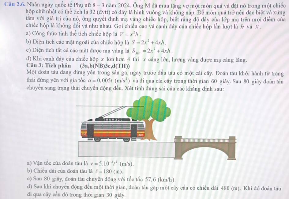 Nhân ngày quốc tế Phụ nữ 8 - 3 năm 2024. Ông M đã mua tặng vợ một món quả và đặt nó trong một chiếc
hộp chữ nhật có thể tích là 32 (đvtt) có đáy là hình vuông và không nắp. Để món quả trở nên đặc biệt và xứng
tầm với giá trị của nó, ông quyết định mạ vàng chiếc hộp, biết rằng độ dày của lớp mạ trên mọi điểm của
chiếc hộp là không đổi và như nhau. Gọi chiều cao và cạnh đáy của chiếc hộp lần lượt là h và x .
a) Công thức tính thể tích chiếc hộp là V=x^2h.
b) Diện tích các mặt ngoài của chiếc hộp là S=2x^2+4xh.
c) Diện tích tất cả các mặt được mạ vàng là S_MV=2x^2+4xh.
d) Khi cạnh đảy của chiếc hộp x lớn hơn 4 thì x cảng lớn, lượng vàng được mạ cảng tăng.
Câu 3: Tích phân (3a,b(NB)3c,d(TH))
Một doàn tàu dang dứng yên trong sân ga, ngay trước đầu tàu có một cái cây. Đoàn tàu khởi hành từ trạng
thái đứng yên với gia tốc a=0,005t(m/s^2) và đi qua cái cây trong thời gian 60 giây. Sau 80 giây đoàn tàu
chuyển sang trang thái chuyển động đều. Xét tinh đúng sai của các khẳng định sau:
a) Vận tốc của v=5.10^(-3)t^2(m/s).
b) Chiều dài của đoàn tàu là ell =180(m).
c) Sau 80 giây, đoàn tàu chuyển động với tốc tốc 57,6 (km/h).
d) Sau khi chuyển động đều một thời gian, đoàn tàu gặp một cây cầu có chiều dài 480 (m). Khi đó đoàn tàu
đdi qua cây cầu dó trong thời gian 30 giây.