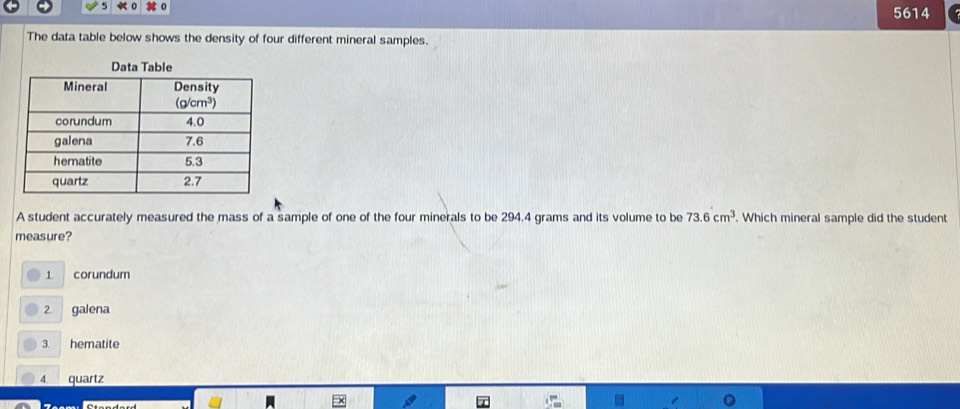 5614
The data table below shows the density of four different mineral samples.
A student accurately measured the mass of a sample of one of the four minerals to be 294.4 grams and its volume to be 73.6cm^3 Which mineral sample did the student
measure?
1 corundum
2. galena
3. hematite
4. quartz