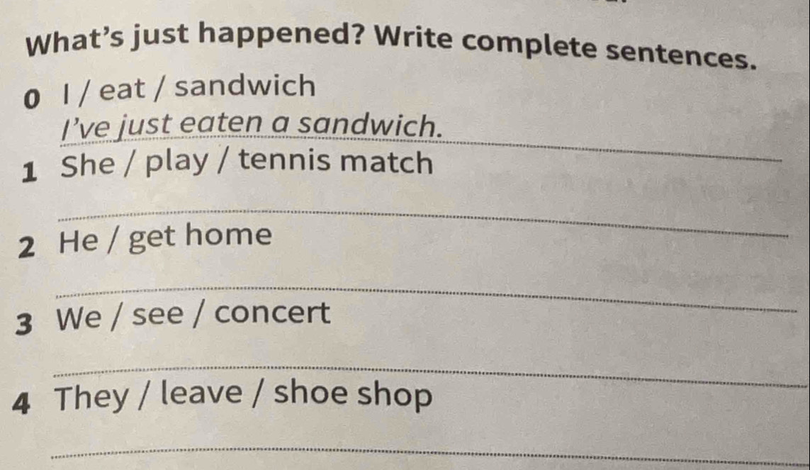 What’s just happened? Write complete sentences. 
0 I / eat / sandwich 
_ 
I’ve just eaten a sandwich. 
1 She / play / tennis match 
_ 
2 He / get home 
_ 
3 We / see / concert 
_ 
4 They / leave / shoe shop 
_