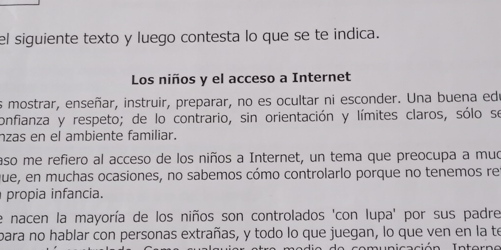 el siguiente texto y luego contesta lo que se te indica. 
Los niños y el acceso a Internet 
es mostrar, enseñar, instruir, preparar, no es ocultar ni esconder. Una buena ede 
confianza y respeto; de lo contrario, sin orientación y límites claros, sólo se 
nzas en el ambiente familiar. 
aso me refiero al acceso de los niños a Internet, un tema que preocupa a muo 
que, en muchas ocasiones, no sabemos cómo controlarlo porque no tenemos re 
propia infancia. 
e nacen la mayoría de los niños son controlados 'con lupa' por sus padre 
bara no hablar con personas extrañas, y todo lo que juegan, lo que ven en la te