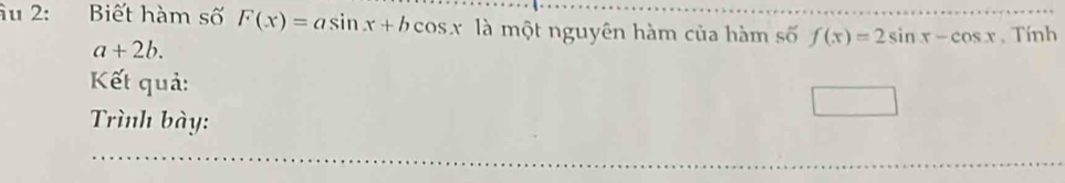 âu 2: Biết hàm số F(x)=asin x+bcos x là một nguyên hàm của hàm số f(x)=2sin x-cos x , Tính
a+2b. 
Kết quả:
Trình bày: