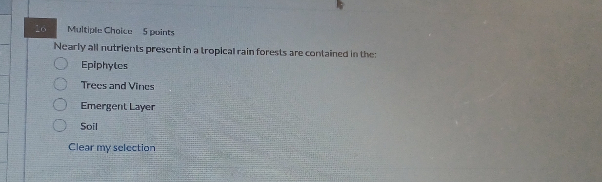 Nearly all nutrients present in a tropical rain forests are contained in the:
Epiphytes
Trees and Vines
Emergent Layer
Soil
Clear my selection