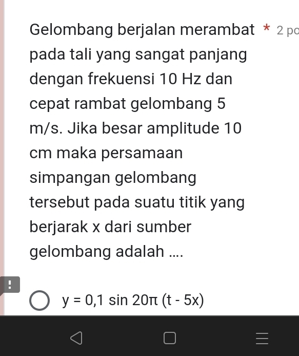 Gelombang berjalan merambat * 2 pc 
pada tali yang sangat panjang 
dengan frekuensi 10 Hz dan 
cepat rambat gelombang 5
m/s. Jika besar amplitude 10
cm maka persamaan 
simpangan gelombang 
tersebut pada suatu titik yang 
berjarak x dari sumber 
gelombang adalah .... 
!
y=0,1sin 20π (t-5x)