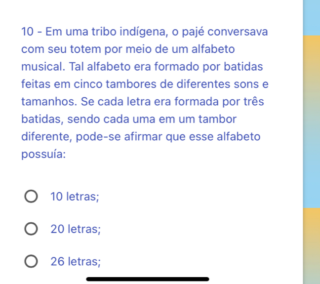 Em uma tribo indígena, o pajé conversava
com seu totem por meio de um alfabeto
musical. Tal alfabeto era formado por batidas
feitas em cinco tambores de diferentes sons e
tamanhos. Se cada letra era formada por três
batidas, sendo cada uma em um tambor
diferente, pode-se afirmar que esse alfabeto
possuía:
10 letras;
20 letras;
26 letras;