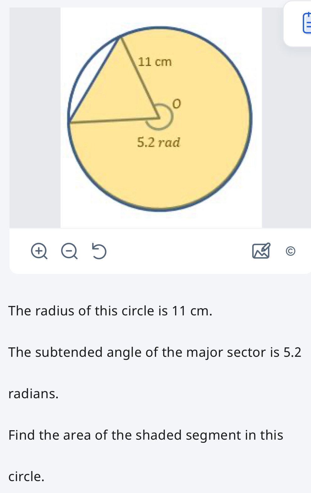 The radius of this circle is 11 cm. 
The subtended angle of the major sector is 5.2
radians. 
Find the area of the shaded segment in this 
circle.