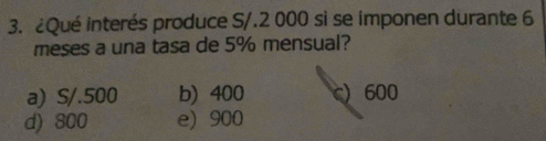 ¿Qué interés produce S/.2 000 si se imponen durante 6
meses a una tasa de 5% mensual?
a) S/.500 b) 400 c) 600
d) 800 e) 900