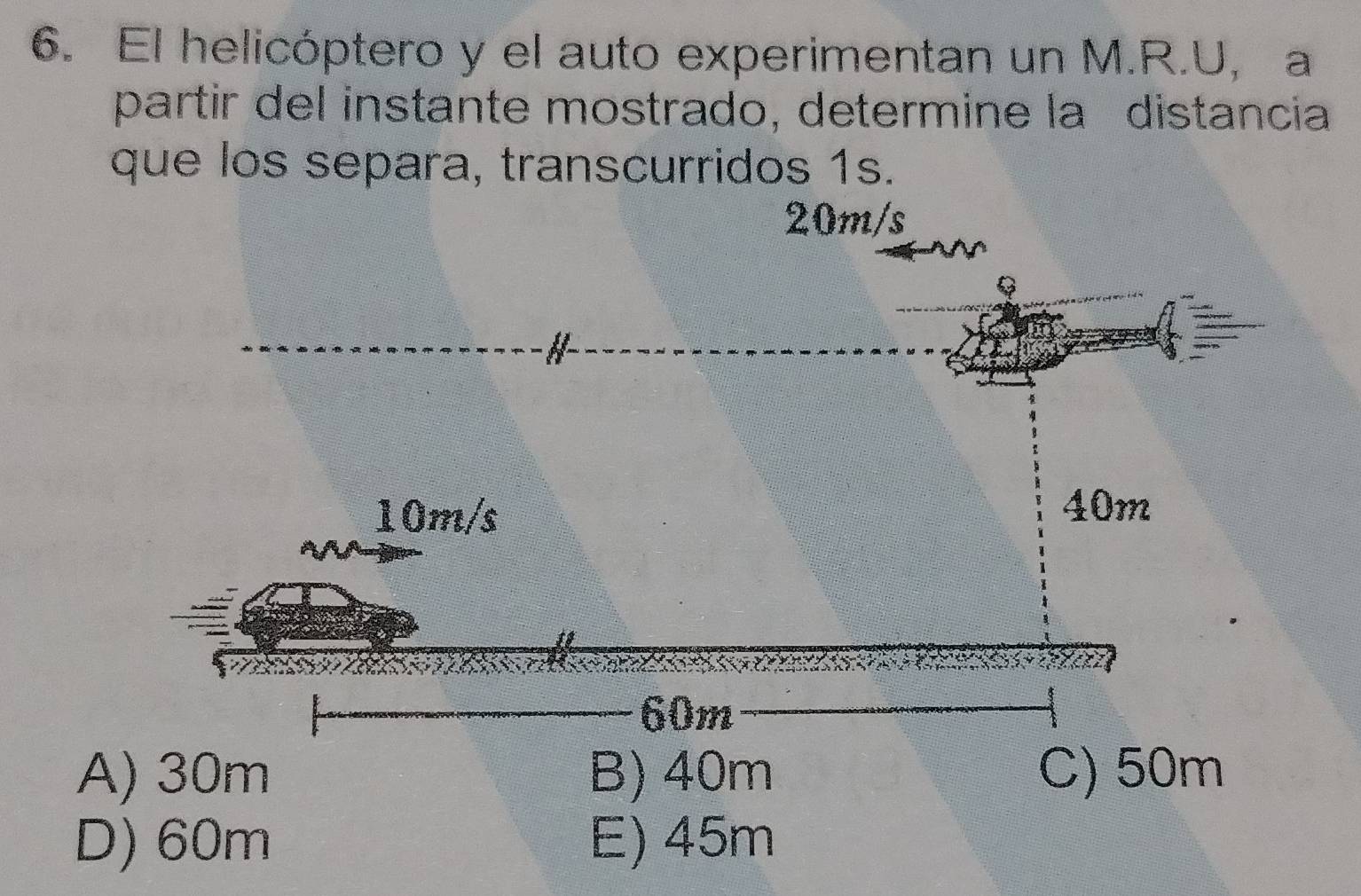 El helicóptero y el auto experimentan un M.R.U, a
partir del instante mostrado, determine la distancia
que los separa, transcurridos 1s.
20m/s
A) 30m B) 40m C) 50m
D) 60m E) 45m