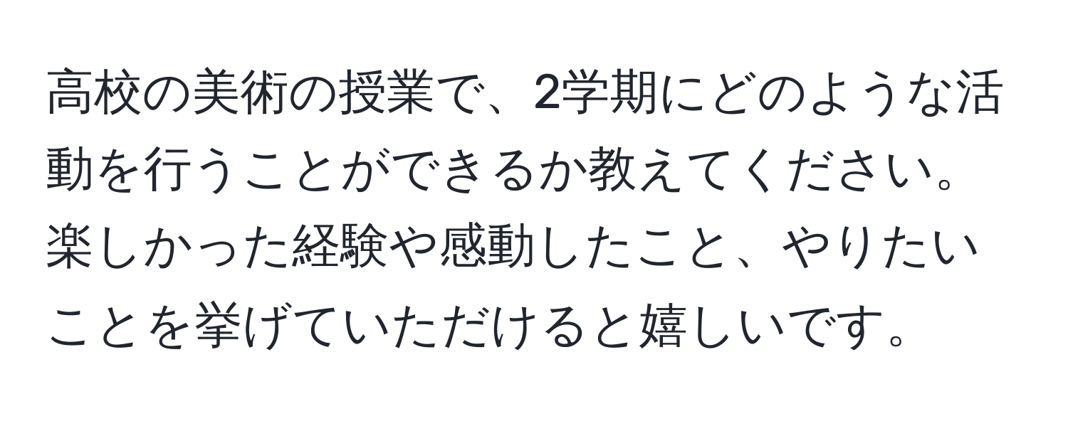 高校の美術の授業で、2学期にどのような活動を行うことができるか教えてください。楽しかった経験や感動したこと、やりたいことを挙げていただけると嬉しいです。