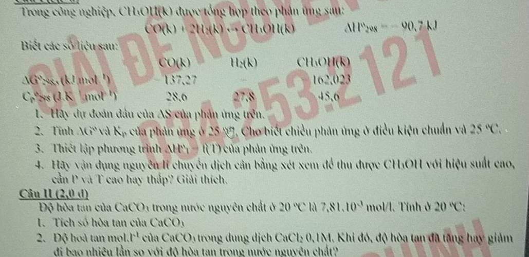 Trong công nghiệp. CH₃OH(k) được tổng hợp theo phản ứng sau:
CO(k) + 2H₂(k) ·· CH·OH(k) AH v_30 x — — 90.7 kJ
Biết các số liệu sau:
CO(k) H_2(k) CH₃OH (k)
cm 2ss (J.K ¹ mol ¹) 28.6 27.8 53 162.023 121
1G' 298, (kJ mol ¹) , 2 7
45,6 
L. Hãy dự đoán đầu của AS của phản ứng trên. 
2. Tính AG và Kỷ của phản ứng ở 25 V, Cho biết chiều phản ứng ở điều kiện chuẩn và 25°C, 
3. Thiết lập phương trình MH' t(1) của phản ứng trên. 
4. Hãy vận dụng nguyễn Ií chuyển dịch cân bằng xét xem để thu được CH₃OH với hiệu suất cao, 
cần P và T cao hay thấp? Giải thích. 
Câu II (2,0 d) 
Độ hòa tan của CaCO_3 trong nước nguyên chất ở 20°C là 7,81. 10^3 mol/l. Tính ở 20°C ` 
1. Tich số hòa tan của CaCO_3
2. Độ hoà tan mol. x^2 của CaCO 1 trong dung dịch CaCl₂ 0,1M. Khi đó, độ hòa tan đã tăng hay giảm 
đi bao nhiệu lần so với độ hòa tan trong nước nguyên chất?