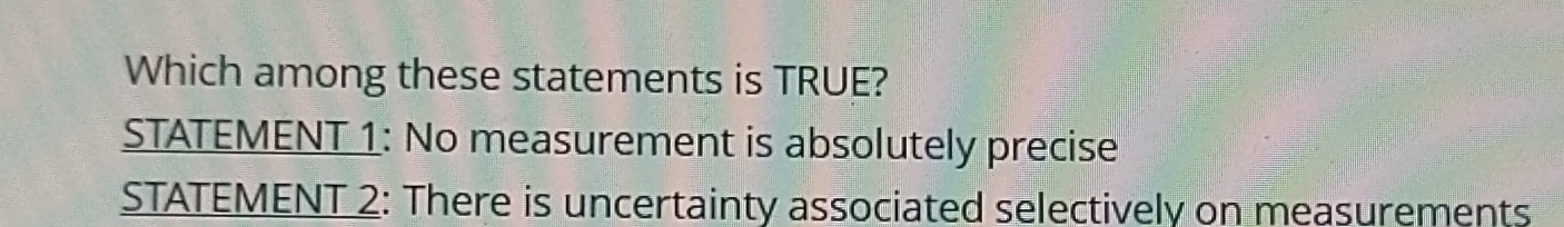 Which among these statements is TRUE?
STATEMENT 1: No measurement is absolutely precise
STATEMENT 2: There is uncertainty associated selectively on measurements