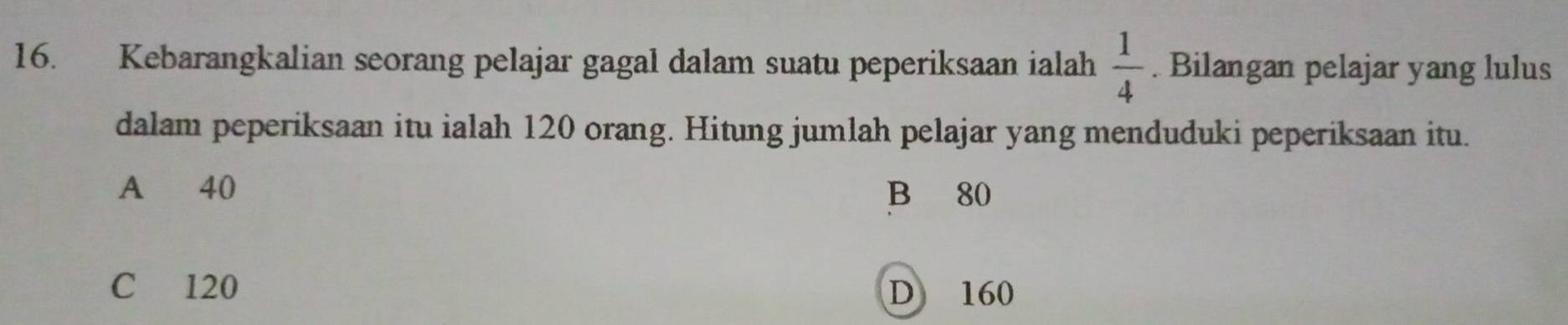 Kebarangkalian seorang pelajar gagal dalam suatu peperiksaan ialah  1/4 . Bilangan pelajar yang lulus
dalam peperiksaan itu ialah 120 orang. Hitung jumlah pelajar yang menduduki peperiksaan itu.
A 40 B 80
C 120 D 160