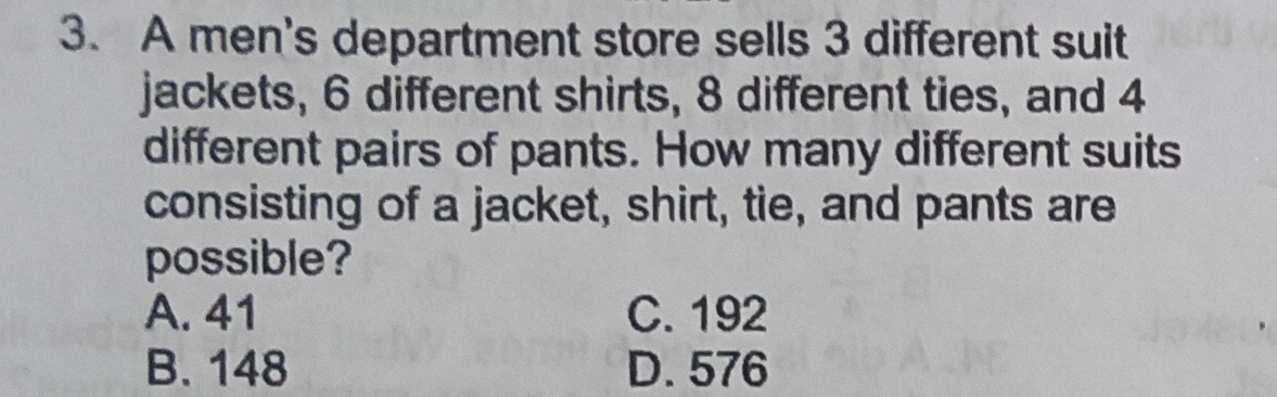 A men's department store sells 3 different suit
jackets, 6 different shirts, 8 different ties, and 4
different pairs of pants. How many different suits
consisting of a jacket, shirt, tie, and pants are
possible?
A. 41 C. 192
B. 148 D. 576