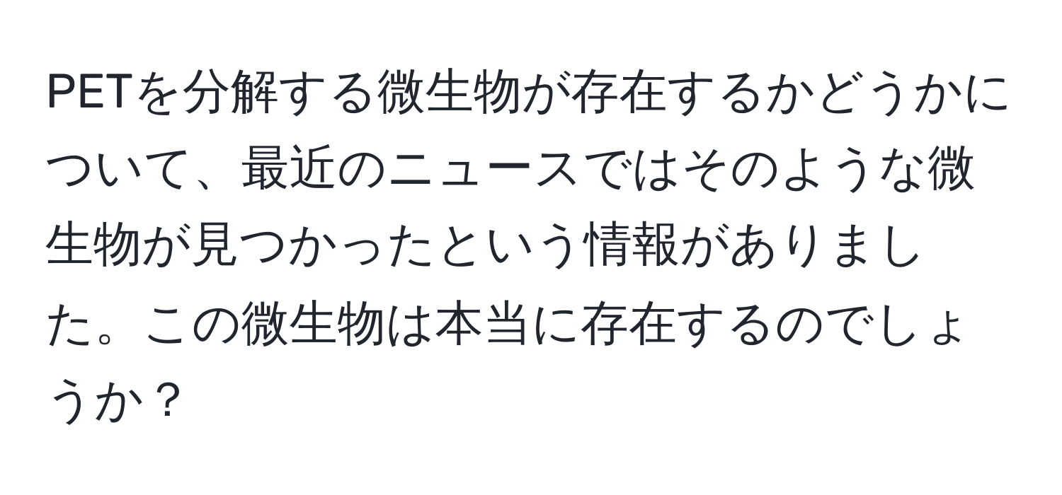 PETを分解する微生物が存在するかどうかについて、最近のニュースではそのような微生物が見つかったという情報がありました。この微生物は本当に存在するのでしょうか？