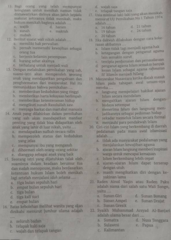 Bagi orang yang telah mempunyai d. wajah saja
keinginan untuk menikah namun tidak
dikhawatirkan dirinya akan jatuh kepada e. telapak tangan saja
maksiat sekiranya tidak menikah, maka 17. Usia minimal laki-Iaki yang akan menikah
menurut UU Pernikahan No 1 Tahun 1974
hukum menikah baginya adalah .... adalah ....
a. wajib d. haram a. 16 tahun
b. sunah e. makruh b. 19 tahun e. 24 tahun d. 21 tahun
c. mubah c. 20 tahun
12. Berikut syarat wali nikah adalah .... 18. Jika dakwah dilakukan dengan cara keke-
a. memiliki hak perwalian rasan akibatnya ....
b. pernah memenuhi kewajiban sebagai a. Islam tidak lagi menjadi agama hak
orang tua
c. berjenis kelamin perempuan b. ketegangan dengan penganut agama
lain semakin surut
d. kurang sehat akalnya
c. tercipta perdamaian dan persaudaraan
e. terhalang untuk menjadi wali d. penganut agama Islam semakin banyak
13. Dengan melakukan pernikahan yang sah, e. kesan Islam sebagai agama rɑhmatan
suami-istri akan memperoleh seorang Iil 'ālamin menjadi hiľang
anak yang mendapatkan pengakuan dan
penghormatan dari masyarakat. Hal itu 19. Masyarakat Nusantara ketika diajak masuk
Islam pada tahapan awal umum-nya
menunjukkan bahwa pernikahan .... mereka ...
a. memberikan kedudukan yang tinggi
b. memberikan harta kekayaan berlimpah a. langsung mempelajari hakikat ajaran
Islam secara mendalam
c. memberikan ketenteraman hidup
d. mengikuti sunah Rasulullah saw. b. mengaitkan ajaran Islam dengan
budaya setempat
e. menjaga harkat dan martabat manusia c. menerima Islam dan langsung men-
14. Anak yang dilahirkan dalam pernikahan jadikannya sebagai pedoman hidup
yang sah akan mendapatkan manfaat d. sekadar memeluk Islam secara formal
penting yang tidak bisa didapatkan oleh e. menjauhi para pendakwah Islam
anak yang lahir di luar nikah, yaitu .... 20. Ciri-ciri Islam yang berkembang di daerah
a. mendapatkan nafkah secara rutin pedalaman pada masa awal islamisasi
b. memperoleh status dan kedudukan adalah ....
yang jelas a. tidak ada masyarakat pedalaman yang
c. mempunyai ibu yang mengasuh menjalankan kewajiban agama
d. dihormati oleh orang-orang sekitar b. ajaran Islam langsung memberi inspirasi
e. dianggap sebagai anak yang baik warga untuk mencapai kemajuan
15. Seorang istri yang dijatuhkan talak oleh c. Islam berkembang lebih cepat
suaminya dalam keadaan berumur tua d. ajaran-ajaran Islam dapat terserap
dan sudah menopouse, maka berdasarkan dengan utuh
ketentuan hukum Islam boleh menikah e. masih mengikatkan diri dengan ke-
lagi setelah menjalani idah selama .... yakinan lama
a. tiga bulan sepuluh hari 21. Raden Ainul Yaqin atau Raden Paku
b. empat bulan sepuluh hari adalah nama dari salah satu Wali Songo,
c. tiga bulan yaitu ....
d. tiga kali suci a. Sunan Girl d. Sunan Bonang
e. empat bulan b. Sunan Ampel e. Sunan Drajat
16. Batas kebolehan melihat wanita yang akan c. Sunan Gresik
dinikahi menurut jumhur ulama adajah 22. Syaikh Muhammad Arsyad Al-Banjari
adalah ulama besar dari ....
a. seluruh badan a. Sumatra d. Nusa Tenggara
b. telapak kaki saja b. Sulawesi e. Papua
c. wajah dan telapak tangan c. Kalimantan