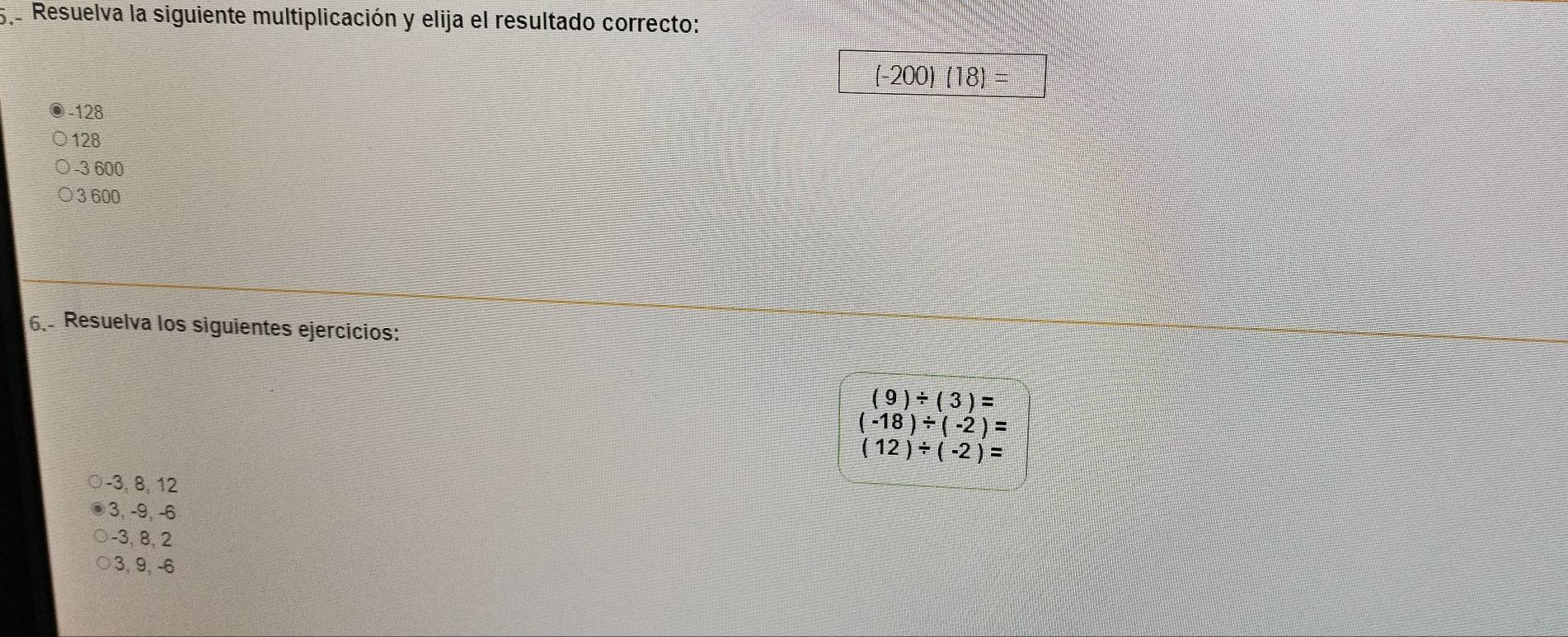 5e Resuelva la siguiente multiplicación y elija el resultado correcto:
(-200) (18) =
128
128
−3 600
3 600
6. Resuelva los siguientes ejercicios:
(9)/ (3)=
(-18)/ (-2)=
(12)/ (-2)=
−3, 8, 12
3, -9, -6
-3, 8, 2
3, 9, -6