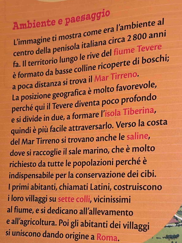 Ambiente e paesaggio 
L'immagine ti mostra come era l’ambiente al 
centro della penisola italiana circa 2 800 anni 
fa. Il territorio lungo le rive del fiume Tevere 
è formato da basse colline ricoperte di boschi; 
a poca distanza si trova il Mar Tirreno. 
La posizione geografica è molto favorevole, 
perché qui il Tevere diventa poco profondo 
e si divide in due, a formare l’isola Tiberina, 
quindi è più facile attraversarlo. Verso la costa 
del Mar Tirreno si trovano anche le saline, 
dove si raccoglie il sale marino, che è molto 
richiesto da tutte le popolazioni perché è 
indispensabile per la conservazione dei cibi. 
I primi abitanti, chiamati Latini, costruiscono 
i loro villaggi su sette colli, vicinissimi 
al fiume, e si dedicano all’allevamento 
e all’agricoltura. Poi gli abitanti dei villaggi 
si uniscono dando origine a Roma.