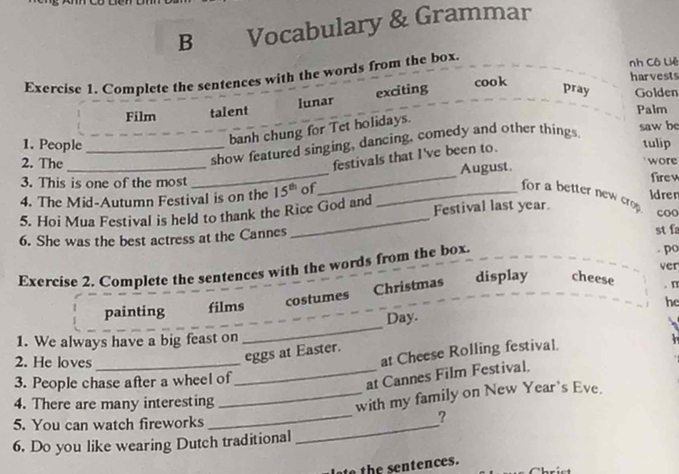 Vocabulary & Grammar 
Exercise 1. Complete the sentences with the words from the box. 
nh Cô Liê 
cook harvests 
Film talent lunar exciting 
pray Golden 
Palm 
banh chung for Tet holidays. 
saw be 
1. People _tulip 
2. The 
show featured singing, dancing, comedy and other things. 
festivals that I've been to. 
3. This is one of the most __August. 
wore 
firew 
4. The Mid-Autumn Festival is on the 15^(th) of_ 
Idren 
for a better new crp 
5. Hoi Mua Festival is held to thank the Rice God and Festival last year. 
coo 
6. She was the best actress at the Cannes 
st f 
ver 
Exercise 2. Complete the sentences with the words from the box. 
po 
painting films costumes Christmas display cheese 
n 
he 
Day. 
1. We always have a big feast on 
_ 
2. He loves_ 
at Cheese Rolling festival. 
eggs at Easter. 
3. People chase after a wheel of 
_at Cannes Film Festival. 
_ 
4. There are many interesting 
_with my family on New Year's Eve. 
5. You can watch fireworks_ 
6. Do you like wearing Dutch traditional 
o th e sentences.