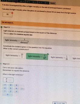 “ q √ √ √ q y 
A student invernigated the effect of light intenaity on the rate of photosynthesis in pondwsed 
Celculate the light imensity when the piace of pondesed is placed 30 on asay from the light source
20
Oh, lot 's leare 
0 *p 1/ 3
_ 
This is called the invarse square law. Light infensity is inversely proportional to the square of the distance 
light intersity = 1/4itan ce^2 
Subatibute the distanca given in the quastion into the equation 
Whet is the coment subsatution? 
light intersity = 20/1  light intenst y= 1/20°  light intensity - 1/20  light int 
() Wep 2 / 2 
Reisember to square the datance Carry out your calivlétion. 
What is the light intersity? 
7 B
4 s 
1 1
。