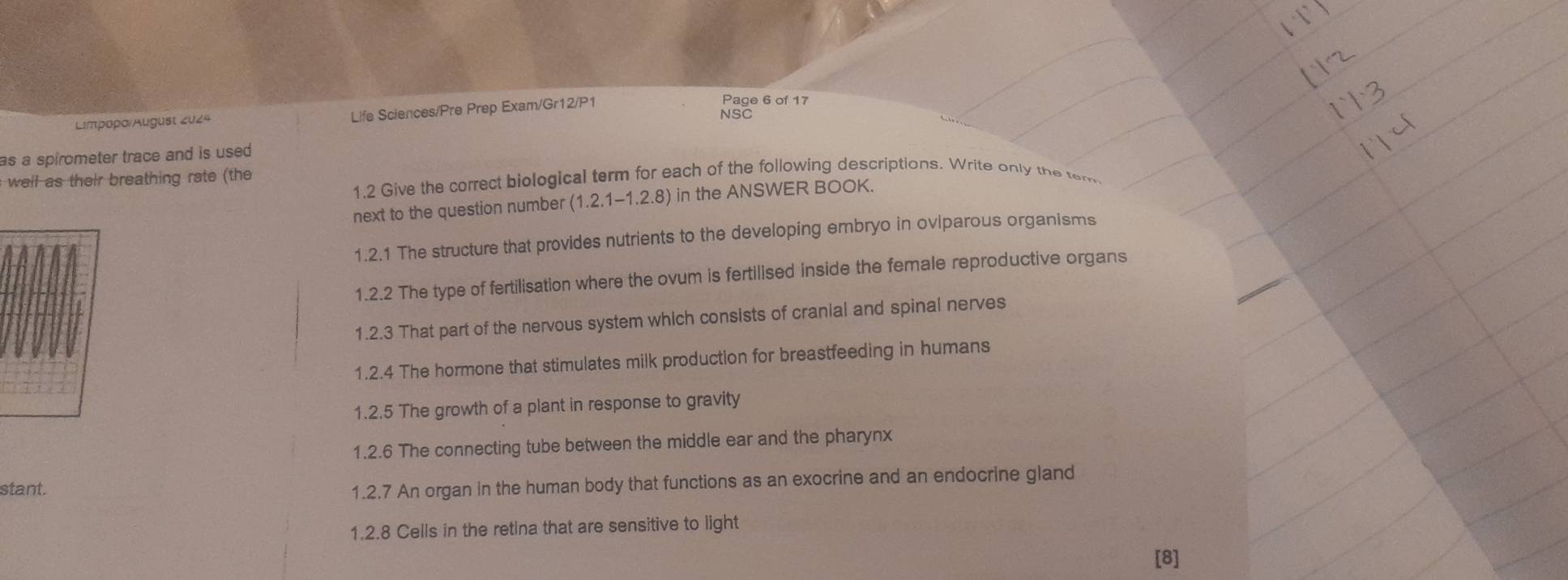 Page 6 of 17 
Limpopo/August 2024 Life Sciences/Pre Prep Exam/Gr12/P1 NSC 
as a spirometer trace and is used . 
well as their breathing rate (the 
1.2 Give the correct biological term for each of the following descriptions. Write only the tem 
next to the question number (1.2.1-1.2.8) in the ANSWER BOOK. 
1.2.1 The structure that provides nutrients to the developing embryo in oviparous organisms 
1.2.2 The type of fertilisation where the ovum is fertilised inside the female reproductive organs 
1.2.3 That part of the nervous system which consists of cranial and spinal nerves 
1.2.4 The hormone that stimulates milk production for breastfeeding in humans 
1.2.5 The growth of a plant in response to gravity 
1.2.6 The connecting tube between the middle ear and the pharynx 
stant. 
1.2.7 An organ in the human body that functions as an exocrine and an endocrine gland 
1.2.8 Cells in the retina that are sensitive to light 
[8]