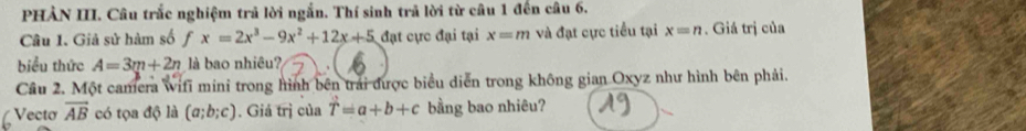 PHẢN III. Câu trắc nghiệm trả lời ngắn. Thí sinh trả lời từ câu 1 đến câu 6. 
Câu 1. Giả sử hàm số fx=2x^3-9x^2+12x+5 đạt cực đại tại x=m và đạt cực tiểu tại x=n. Giá trị của 
biểu thức A=3m+2n là bao nhiêu? 
Cầu 2. Một camera wifi mini trong hình bên trái được biểu diễn trong không gian Oxyz như hình bên phải. 
Vecto vector AB có tọa độ là (a;b;c). Giá trị của T=a+b+c bằng bao nhiêu?