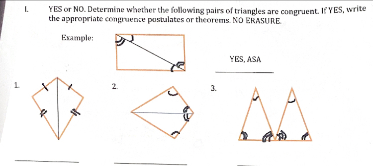 YES or NO. Determine whether the following pairs of triangles are congruent. If YES, write 
the appropriate congruence postulates or theorems. NO ERASURE. 
Example: 
YES, ASA 
_ 
1. 
2. 
3. 
_ 
_