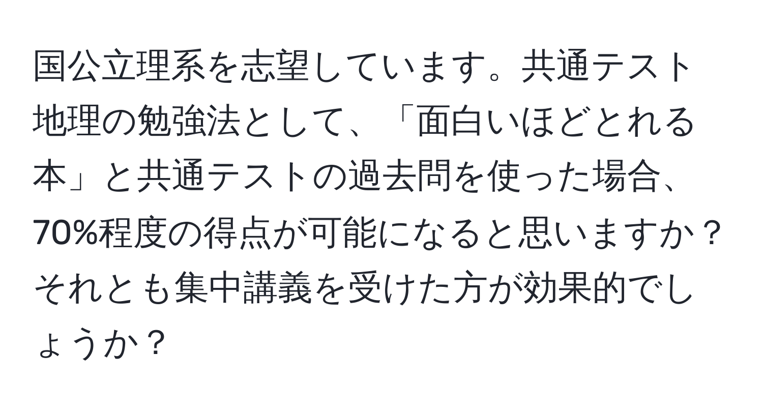 国公立理系を志望しています。共通テスト地理の勉強法として、「面白いほどとれる本」と共通テストの過去問を使った場合、70%程度の得点が可能になると思いますか？それとも集中講義を受けた方が効果的でしょうか？