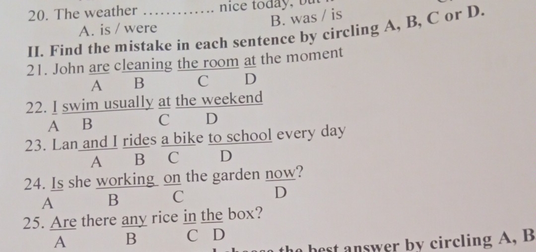 The weather_
B. was / is
A. is / were
II. Find the mistake in each sentence by circling A, B, C or D.
21. John are cleaning the room at the moment
A B C D

22. I swim usually at the weekend
A B
C D
23. Lan and I rides a bike to school every day
A B C D
24. Is she working on the garden now?
A B C D
25. Are there any rice in the box?
A
B C D
the best answer by circling A, B