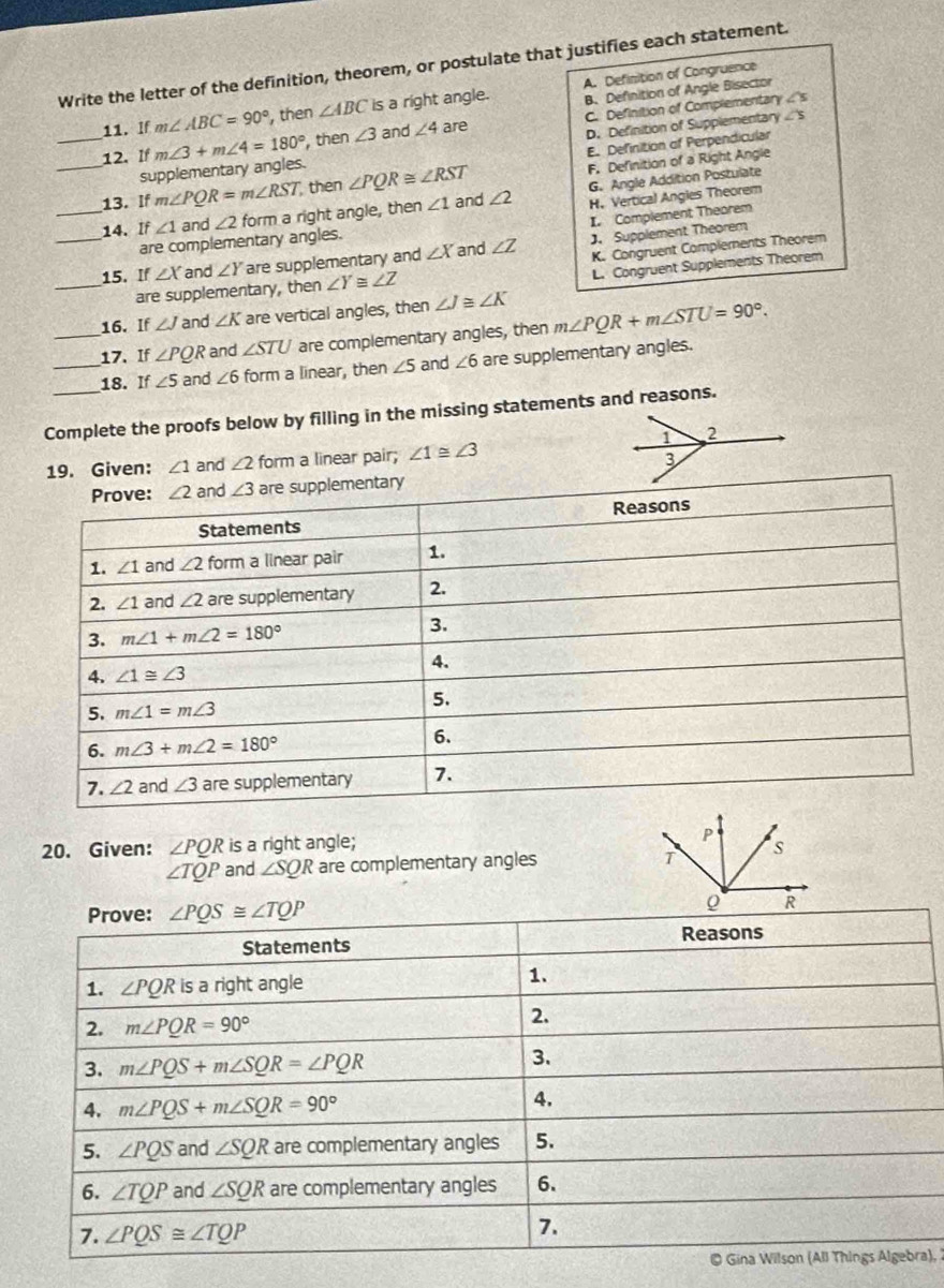 Write the letter of the definition, theorem, or postulate that justifies each statement.
A. Definition of Congruence
11. If m∠ ABC=90° , then ∠ ABC is a right angle. B. Definition of Angle Bisector
_12. If m∠ 3+m∠ 4=180° ,then ∠ 3 and ∠ 4 are C. Definition of Complementary
∠ s
E. Definition of Perpendicular
supplementary angles. D. Definition of Supplementan ∠ 5
_13. If m∠ PQR=m∠ RST, then ∠ PQR≌ ∠ RST F. Definition of a Right Angle
H. Vertical Angies Theorem
_14. If ∠ 1 and ∠ 2 form a right angle, then ∠ 1 and ∠ 2 G. Angle Addition Postulate
I. Complement Theorem
are complementary angles.
K. Congruent Complements Theorem
_15. If ∠ X and ∠ Y are supplementary and ∠ X and ∠ Z J. Supplement Theorem
L. Congruent Supplements Theorem
_are supplementary, then ∠ Y≌ ∠ Z
16. If ∠ J and ∠ K are vertical angles, then ∠ J≌ ∠ K
_17. If ∠ PQR and ∠ STU are complementary angles, then m∠ PQR+m∠ STU=90°.
_18. If ∠ 5 and ∠ 6 form a linear, then ∠ 5 and ∠ 6 are supplementary angles.
Complete the proofs below by filling in the missing statements and reasons.
19. Given: ∠ 1 and ∠ 2 form a linear pair; ∠ 1≌ ∠ 3
y
20. Given: ∠ PQR is a right angle;
∠ TQP and ∠ SQR are complementary angles 
Prove: ∠ PQS≌ ∠ TQP
Reasons
Statements
1. ∠ PQR is a right angle 1.
2. m∠ PQR=90° 2.
3. m∠ PQS+m∠ SQR=∠ PQR 3.
4. m∠ PQS+m∠ SQR=90°
4.
5. ∠ PQS and ∠ SQR are complementary angles 5.
6. ∠ TQP and ∠ SQR are complementary angles 6.
7. ∠ PQS≌ ∠ TQP
7.
© Gina Wilson (All Things Algebra),