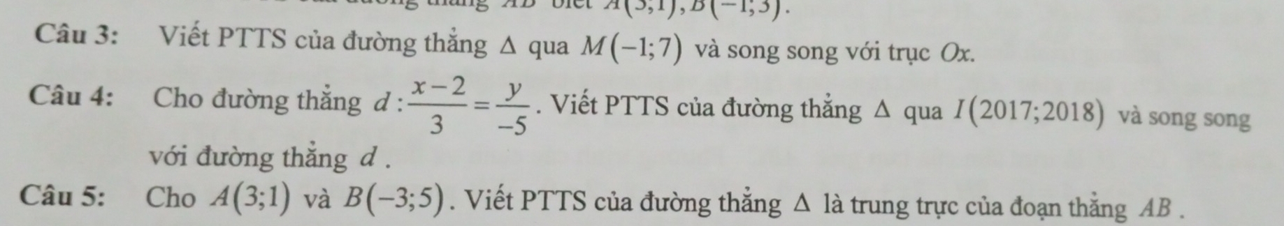 A(3,1), B(-1,3). 
Câu 3: Viết PTTS của đường thẳng Δ qua M(-1;7) và song song với trục Ox. 
Câu 4: Cho đường thắng d :  (x-2)/3 = y/-5 . Viết PTTS của đường thẳng Δ qua I(2017;2018) và song song 
với đường thẳng d. 
Câu 5: Cho A(3;1) và B(-3;5). Viết PTTS của đường thẳng △ la trung trực của đoạn thắng AB.