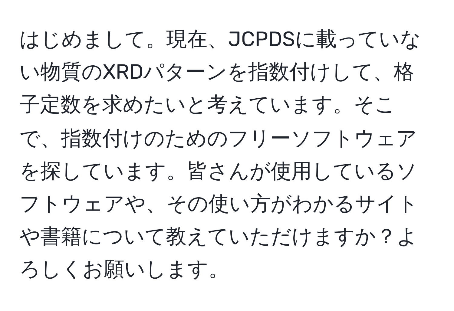 はじめまして。現在、JCPDSに載っていない物質のXRDパターンを指数付けして、格子定数を求めたいと考えています。そこで、指数付けのためのフリーソフトウェアを探しています。皆さんが使用しているソフトウェアや、その使い方がわかるサイトや書籍について教えていただけますか？よろしくお願いします。