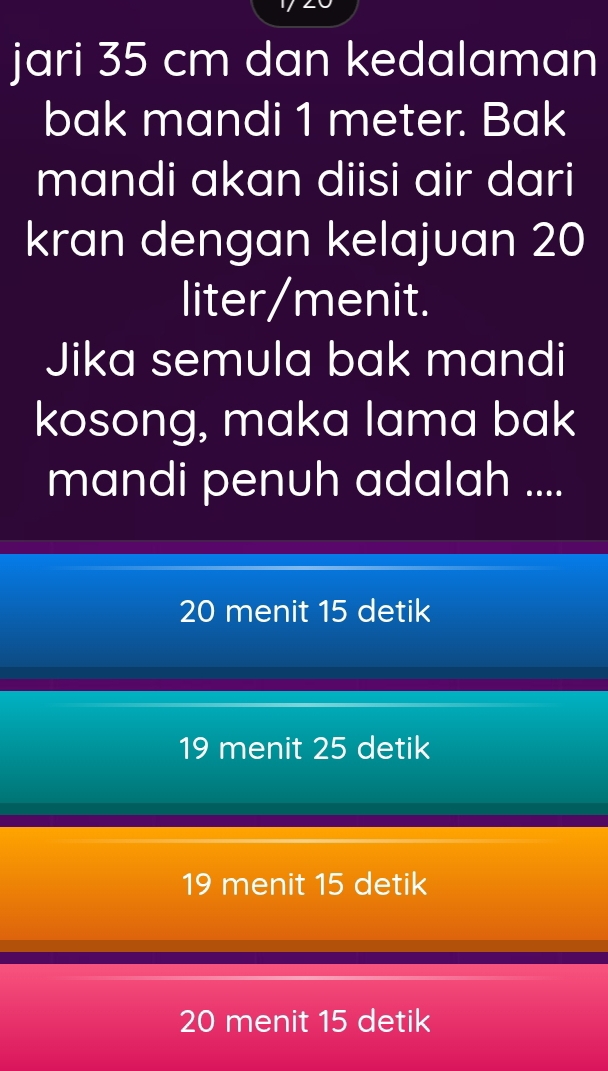 jari 35 cm dan kedalaman
bak mandi 1 meter. Bak
mandi akan diisi air dari
kran dengan kelajuan 20
liter /menit.
Jika semula bak mandi
kosong, maka lama bak
mandi penuh adalah ....
20 menit 15 detik
19 menit 25 detik
19 menit 15 detik
20 menit 15 detik