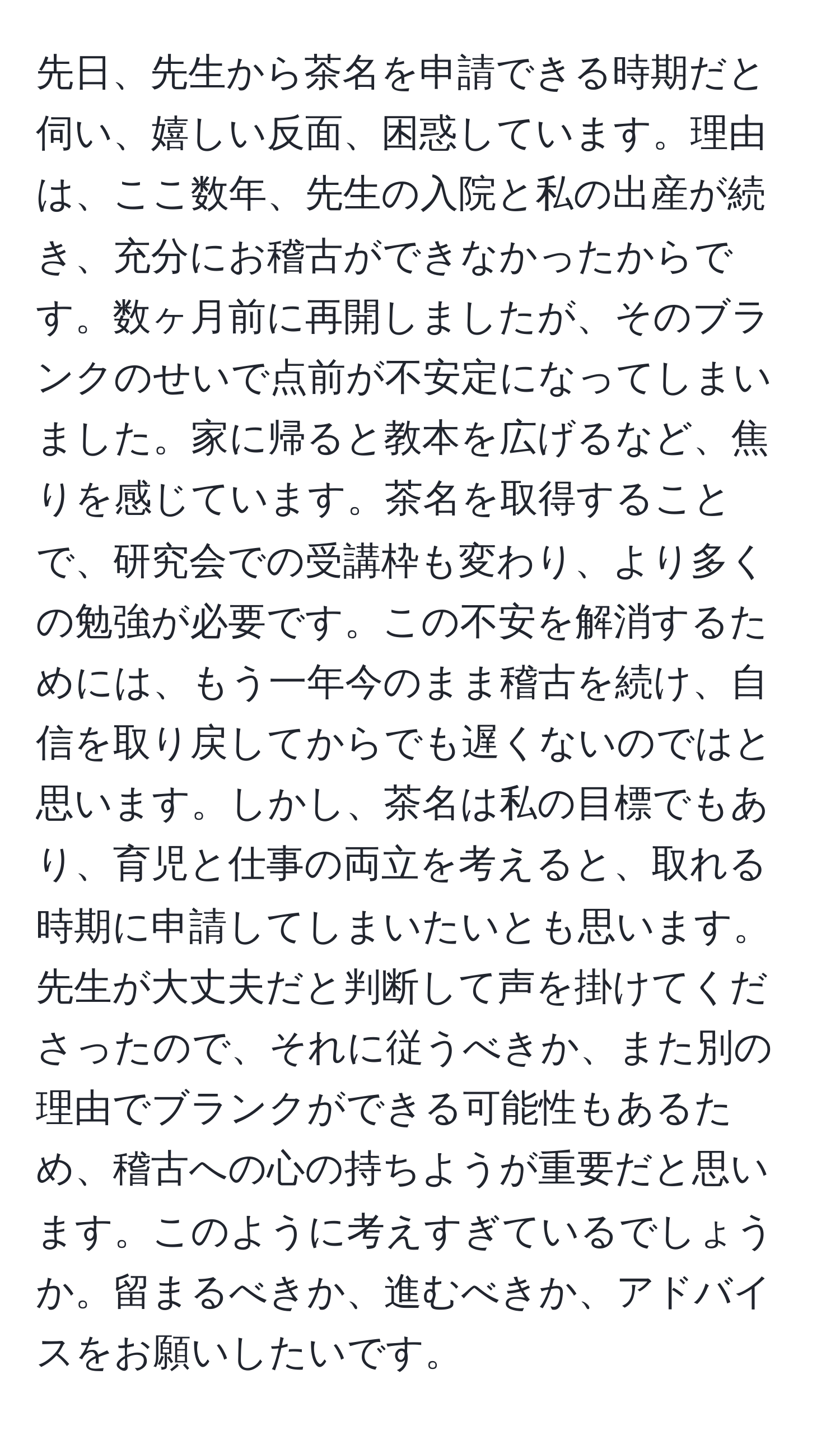 先日、先生から茶名を申請できる時期だと伺い、嬉しい反面、困惑しています。理由は、ここ数年、先生の入院と私の出産が続き、充分にお稽古ができなかったからです。数ヶ月前に再開しましたが、そのブランクのせいで点前が不安定になってしまいました。家に帰ると教本を広げるなど、焦りを感じています。茶名を取得することで、研究会での受講枠も変わり、より多くの勉強が必要です。この不安を解消するためには、もう一年今のまま稽古を続け、自信を取り戻してからでも遅くないのではと思います。しかし、茶名は私の目標でもあり、育児と仕事の両立を考えると、取れる時期に申請してしまいたいとも思います。先生が大丈夫だと判断して声を掛けてくださったので、それに従うべきか、また別の理由でブランクができる可能性もあるため、稽古への心の持ちようが重要だと思います。このように考えすぎているでしょうか。留まるべきか、進むべきか、アドバイスをお願いしたいです。