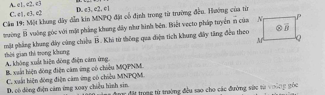 A. e1, e2, e3
C. e1, e3, e2 D. e3, e2, e1
Câu 19: Một khung dây dẫn kín MNPQ đặt cố định trong từ trường đều. Hướng của từ
trường vector B vuông góc với mặt phẳng khung dây như hình bên. Biết vecto pháp tuyến n của
mặt phẳng khung dây cùng chiều vector B Khi từ thông qua diện tích khung dây tăng đều theo
thời gian thì trong khung
A. không xuất hiện dòng điện cảm ứng.
B. xuất hiện dòng điện cảm ứng có chiều MQPNM.
C. xuất hiện dòng điện cảm ứng có chiều MNPQM.
D. có dòng điện cảm ứng xoay chiều hình sin.
được đặt trong từ trường đều sao cho các đường sức từ vưởng góc