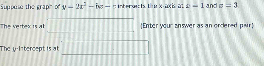 Suppose the graph of y=2x^2+bx+c intersects the x-axis at x=1 and x=3. 
The vertex is at □ (Enter your answer as an ordered pair) 
The y-intercept is at □