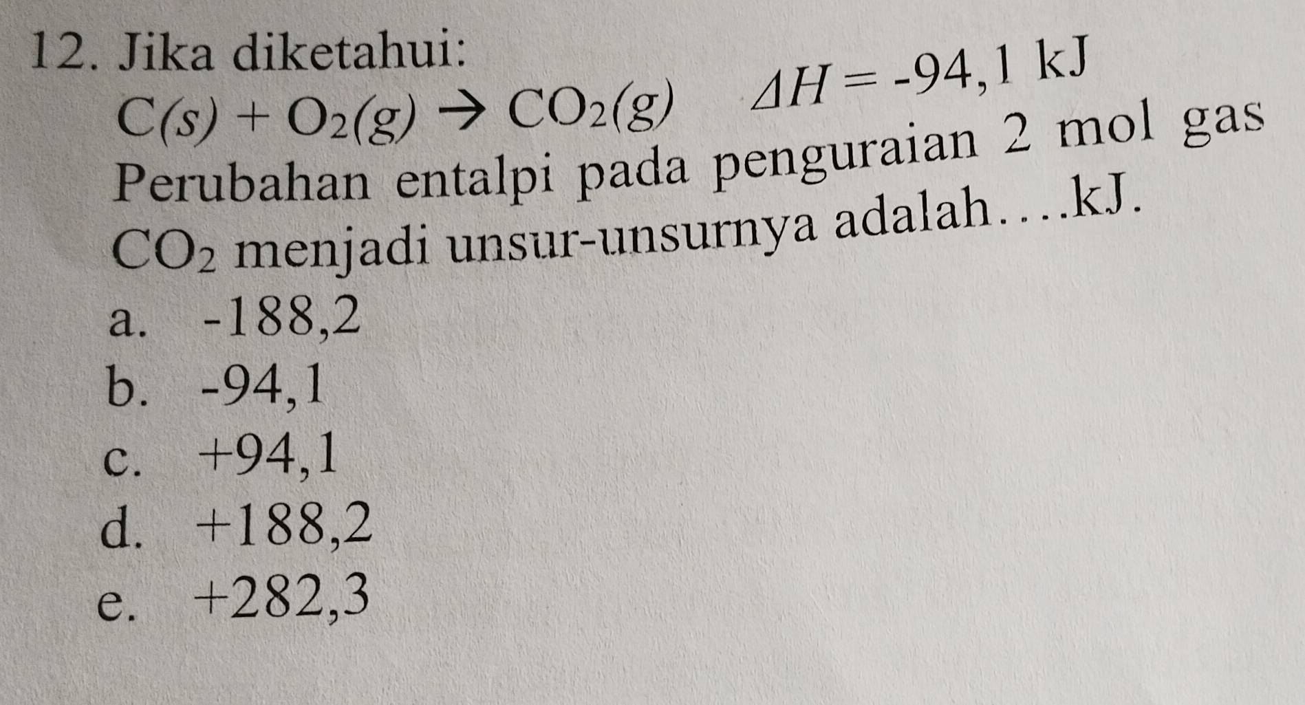 Jika diketahui:
C(s)+O_2(g)to CO_2(g) △ H=-94,1kJ
Perubahan entalpi pada penguraian 2 mol gas
CO_2 menjadi unsur-unsurnya adalah…kJ.
a. -188,2
b. -94,1
c. +94,1
d. +188,2
e. +282,3