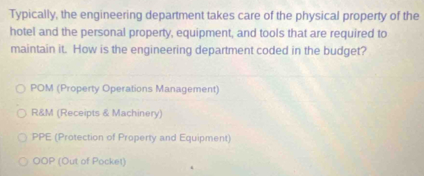 Typically, the engineering department takes care of the physical property of the
hotel and the personal property, equipment, and tools that are required to
maintain it. How is the engineering department coded in the budget?
POM (Property Operations Management)
R&M (Receipts & Machinery)
PPE (Protection of Property and Equipment)
OOP (Out of Pocket)