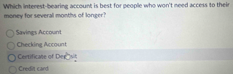 Which interest-bearing account is best for people who won't need access to their
money for several months of longer?
Savings Account
Checking Account
Certificate of Dep sit
Credit card