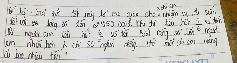 2chi em 
b^(sim) bāi: Gid 8u^3 drnay bó me quāo chovnhion m, di san 
fr wói toǒng 80^(-1) hénQ g50 0○08. Khi chì hèi héi 
hi ngaòi em teù héi  6/7  so' en. Bict rang so těn  5/6  so bàn 
o ngudi 
em nhòi hán chi so īnghún dong. Hoi mài chi am mang 
di bao nhici tén?