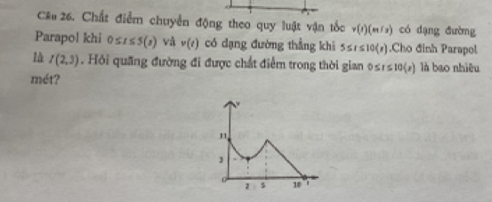 Chất điểm chuyển động theo quy luật vận tốc v(t)(m/s) có dạng đường 
Parapol khi 0≤ t≤ 5(s) và v(t) có dạng đường thẳng khi 5≤ r≤ 10langle rendarray .Cho đinh Parapol 
là I(2,3). Hỏi quãng đường đi được chất điểm trong thời gian o r≤ 10(x) là bao nhiêu 
mét?